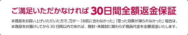 ご満足いただかなければ30日間全額返金保証　本商品をお買い上げいただいた方で、万が一「お肌に合わなかった」「思った効果が得られなかった」場合は、本商品をお届けしてから30日間以内であれば、開封・未開封に関わらず商品代金を全額返金いたします。